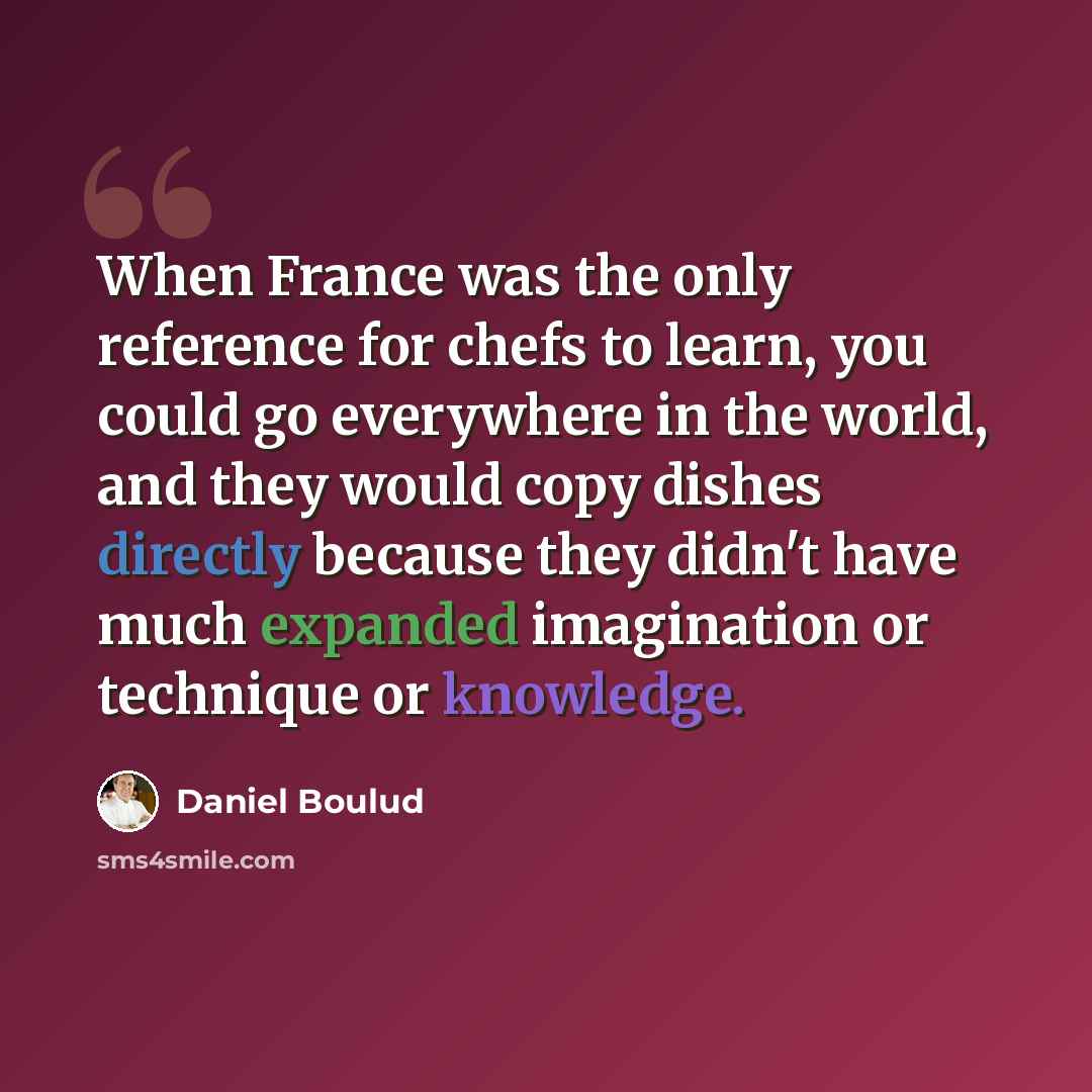 “When France was the only reference for chefs to learn, you could go everywhere in the world, and they would copy dishes directly because they didn't have much expanded imagination or technique or knowledge.” quote by Daniel Boulud