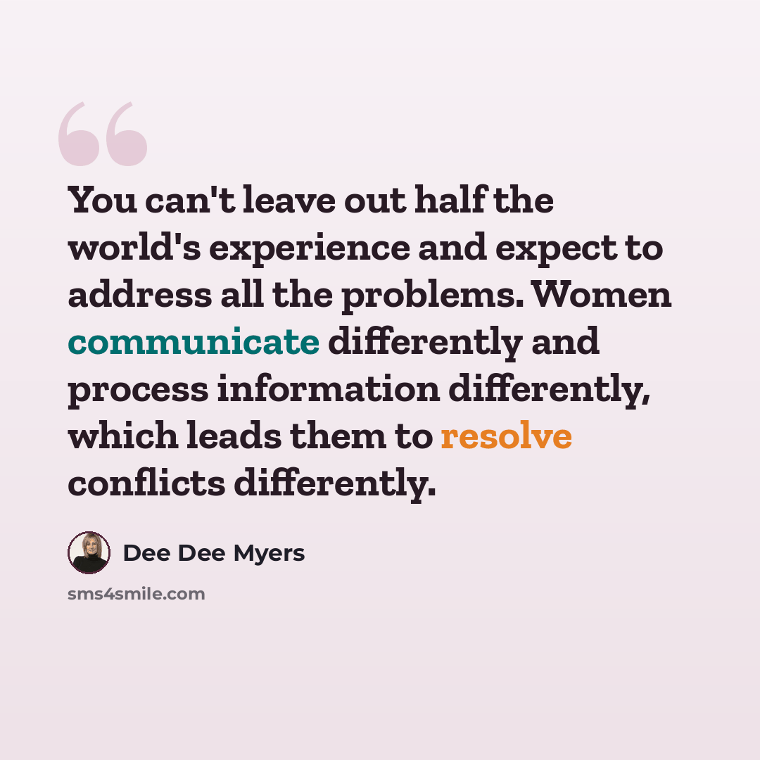 “You can't leave out half the world's experience and expect to address all the problems. Women communicate differently and process information differently, which leads them to resolve conflicts differently.” quote by Dee Dee Myers