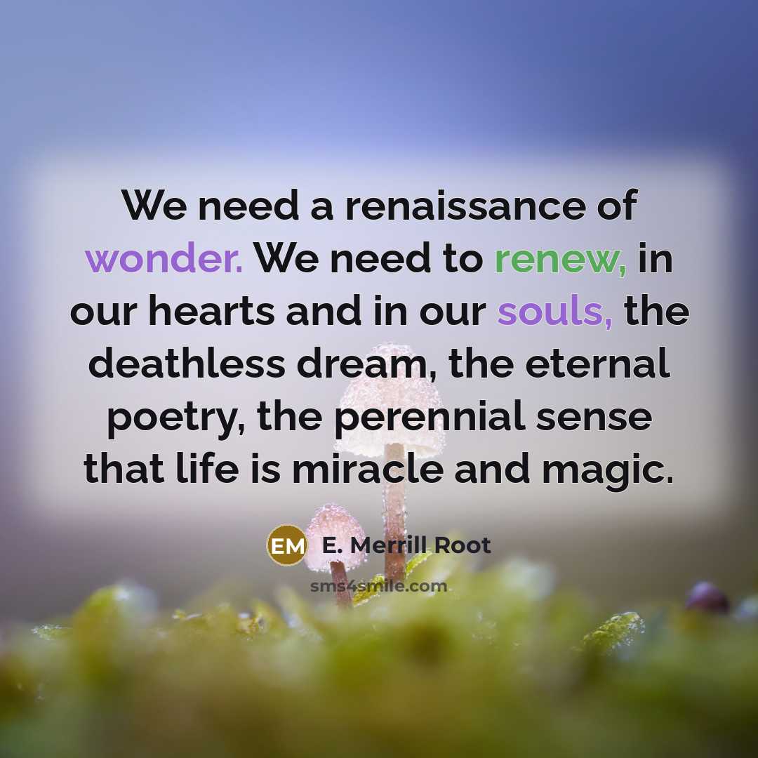 “We need a renaissance of wonder. We need to renew, in our hearts and in our souls, the deathless dream, the eternal poetry, the perennial sense that life is miracle and magic.” quote by E. Merrill Root