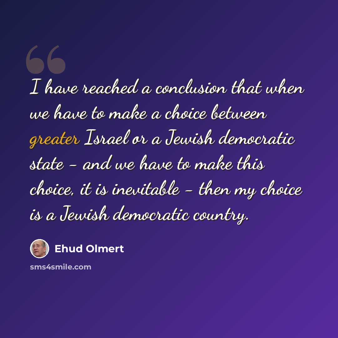 “I have reached a conclusion that when we have to make a choice between greater Israel or a Jewish democratic state - and we have to make this choice, it is inevitable - then my choice is a Jewish democratic country.” quote by Ehud Olmert
