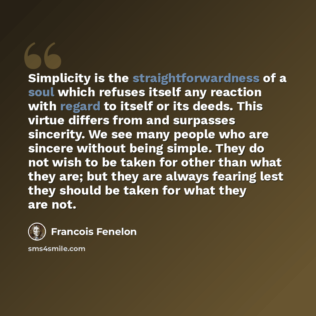 “Simplicity is the straightforwardness of a soul which refuses itself any reaction with regard to itself or its deeds. This virtue differs from and surpasses sincerity. We see many people who are sincere without being simple. They do not wish to be taken for other than what they are; but they are…” quote by Francois Fenelon