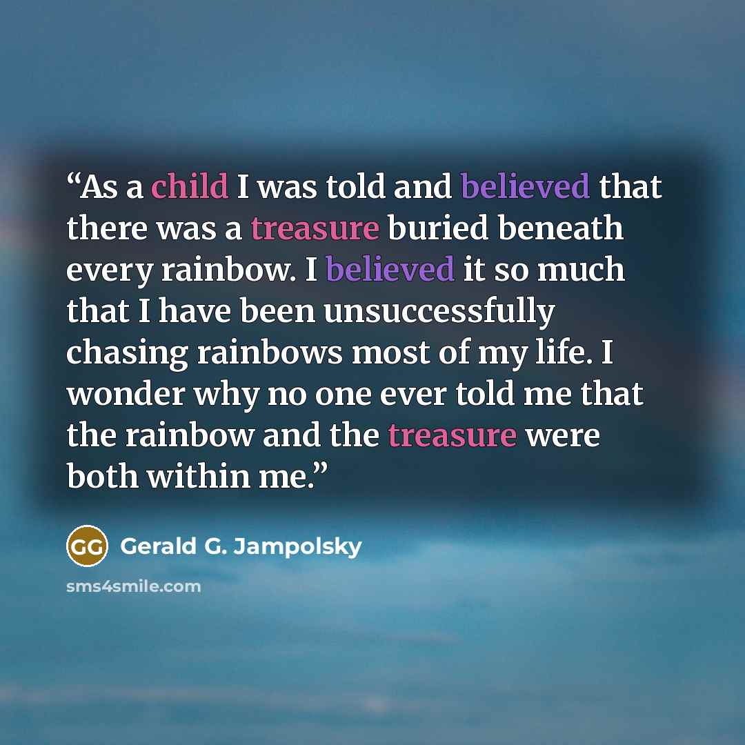 “As a child I was told and believed that there was a treasure buried beneath every rainbow. I believed it so much that I have been unsuccessfully chasing rainbows most of my life. I wonder why no one ever told me that the rainbow and the treasure were both within me.” quote by Gerald G. Jampolsky