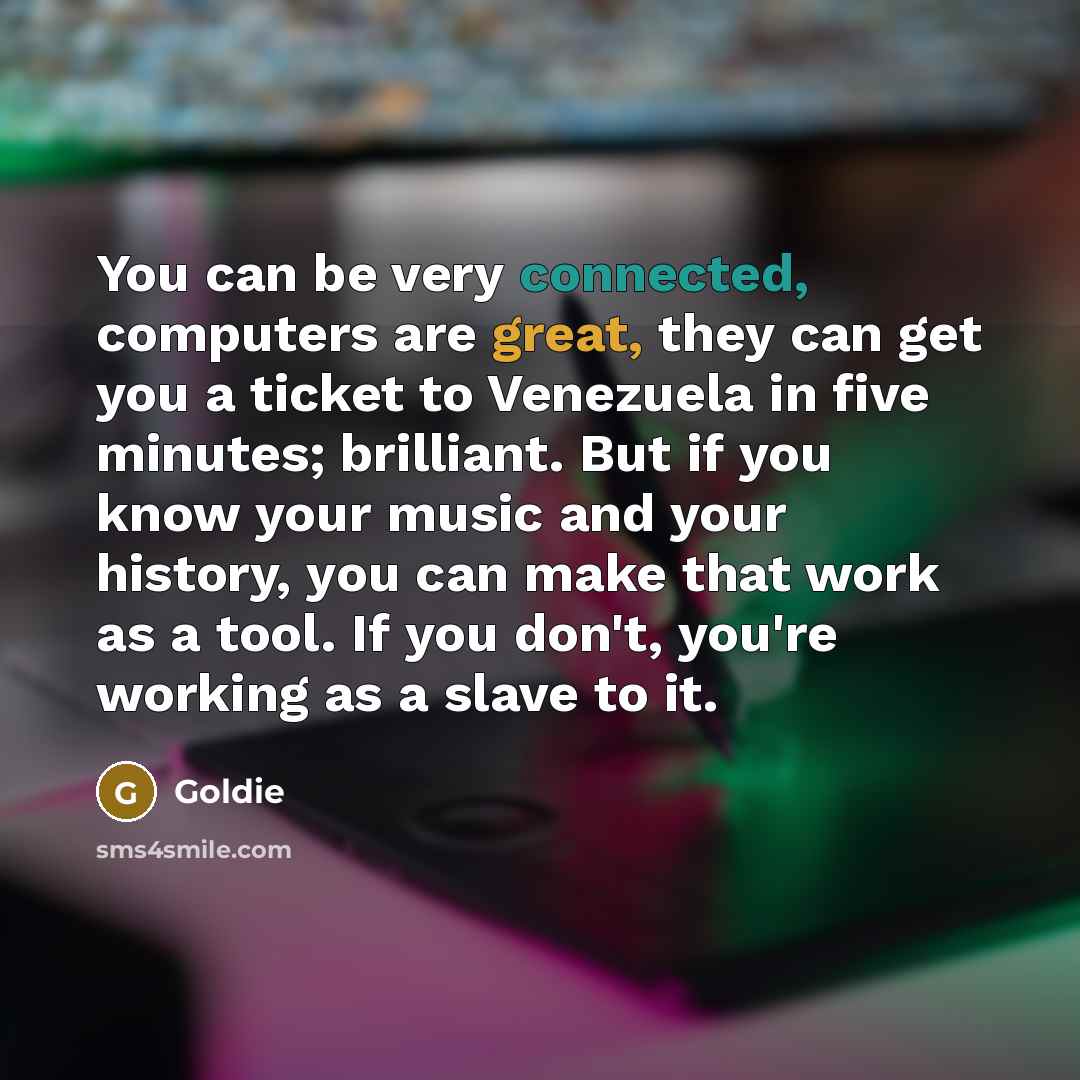 “You can be very connected, computers are great, they can get you a ticket to Venezuela in five minutes; brilliant. But if you know your music and your history, you can make that work as a tool. If you don't, you're working as a slave to it.” quote by Goldie