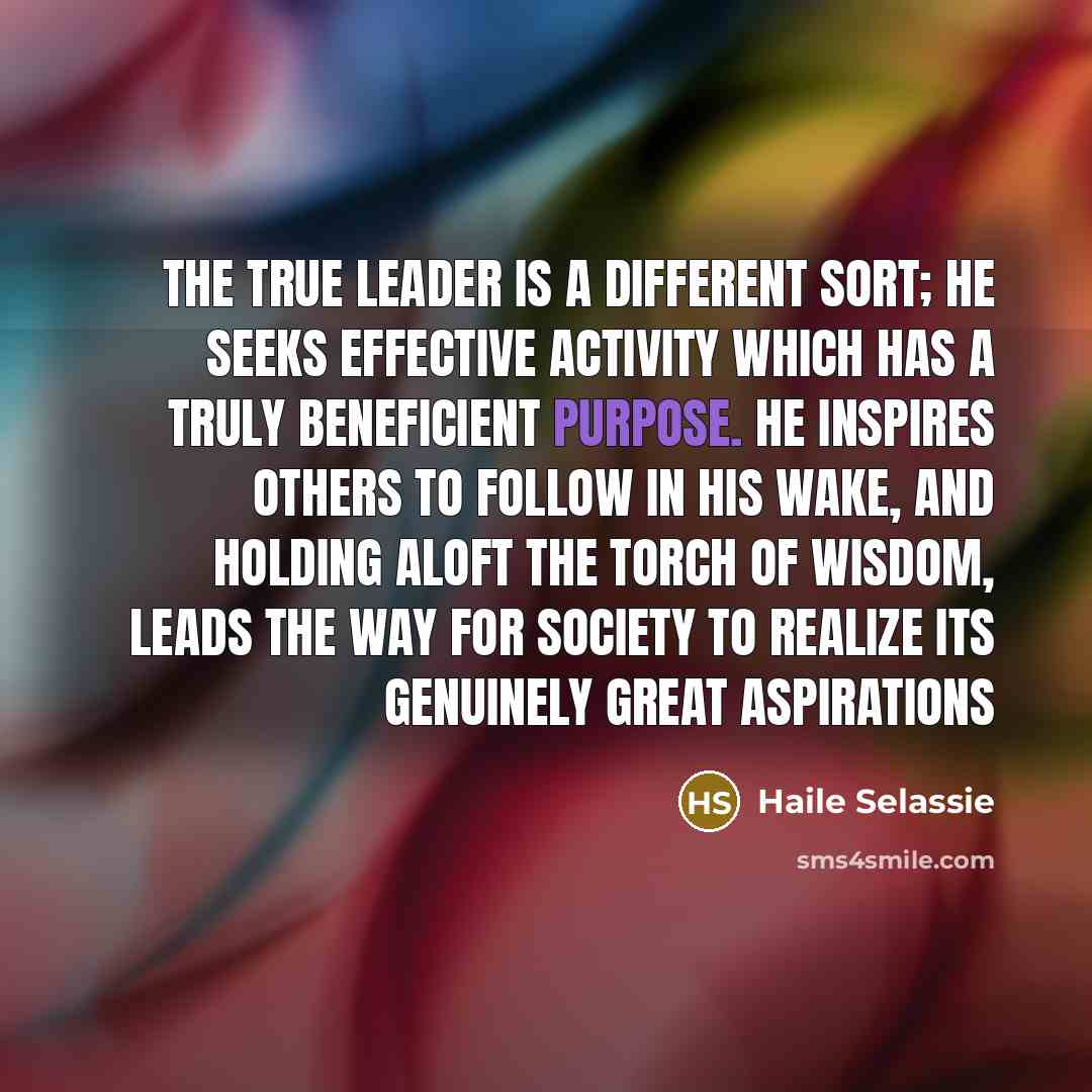 “The true leader is a different sort; he seeks effective activity which has a truly beneficient purpose. He inspires others to follow in his wake, and holding aloft the torch of wisdom, leads the way for society to realize its genuinely great aspirations” quote by Haile Selassie