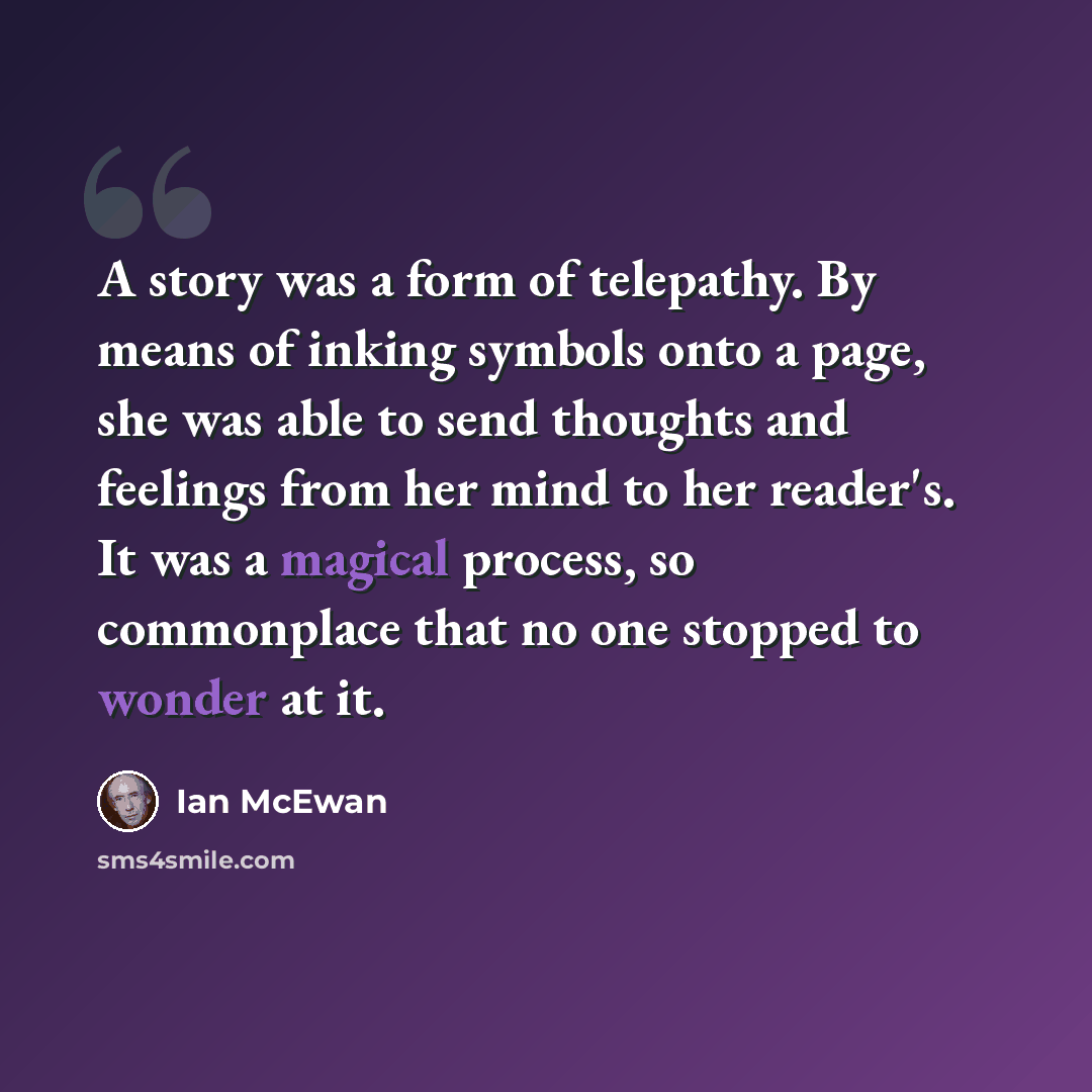 “A story was a form of telepathy. By means of inking symbols onto a page, she was able to send thoughts and feelings from her mind to her reader's. It was a magical process, so commonplace that no one stopped to wonder at it.” quote by Ian Mcewan