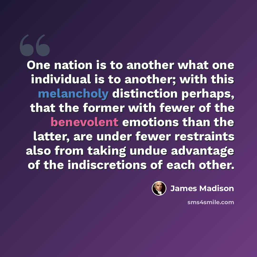 “One nation is to another what one individual is to another; with this melancholy distinction perhaps, that the former with fewer of the benevolent emotions than the latter, are under fewer restraints also from taking undue advantage of the indiscretions of each other.” quote by James Madison