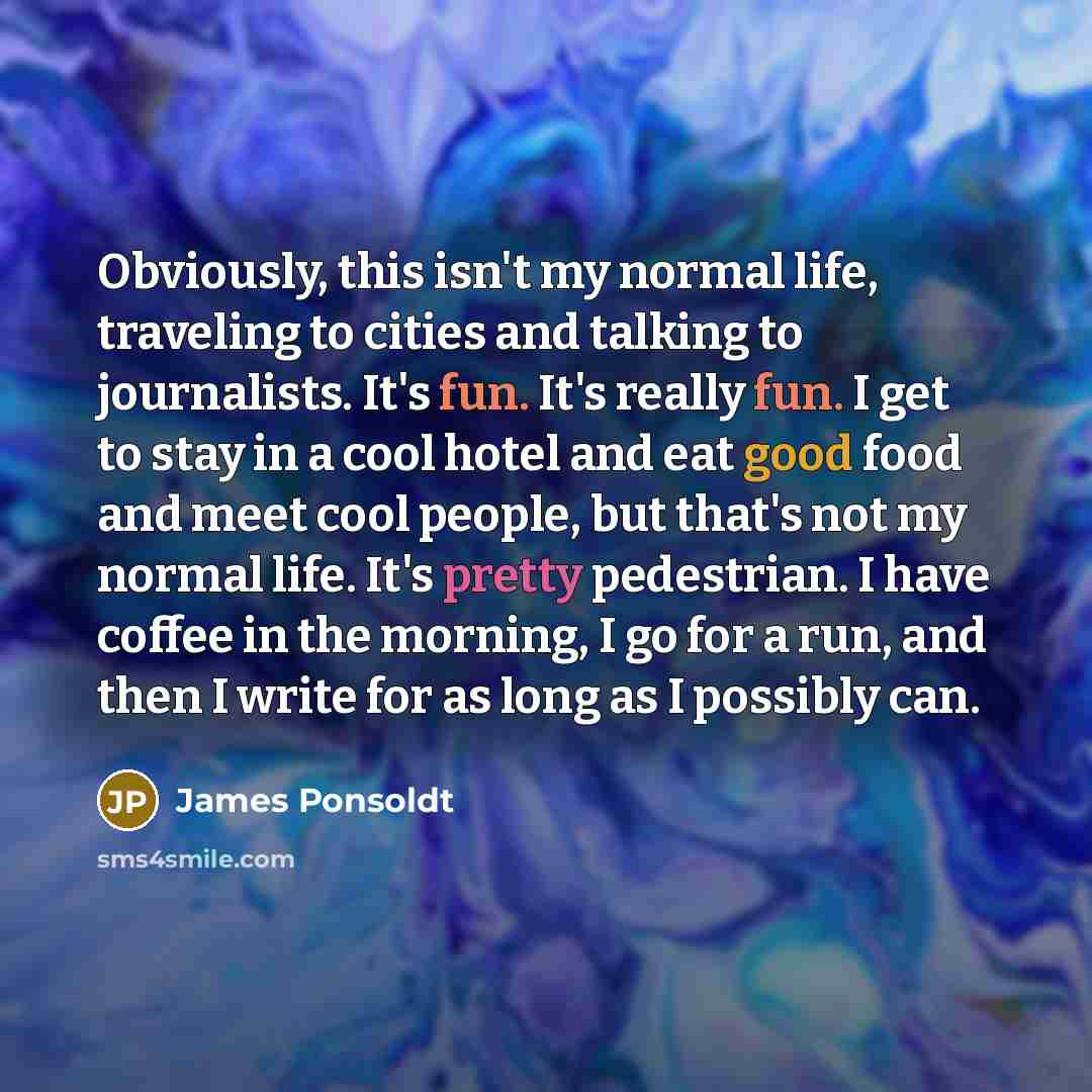 “Obviously, this isn't my normal life, traveling to cities and talking to journalists. It's fun. It's really fun. I get to stay in a cool hotel and eat good food and meet cool people, but that's not my normal life. It's pretty pedestrian. I have coffee in the morning, I go for a run, and then I…” quote by James Ponsoldt