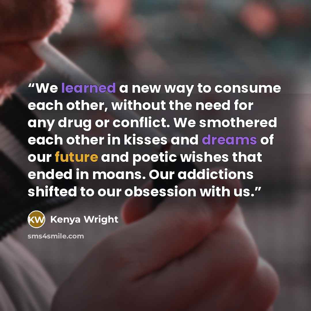 “We learned a new way to consume each other, without the need for any drug or conflict. We smothered each other in kisses and dreams of our future and poetic wishes that ended in moans. Our addictions shifted to our obsession with us.” quote by Kenya Wright