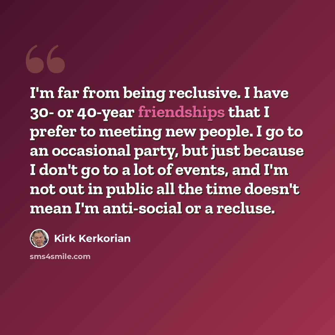 “I'm far from being reclusive. I have 30- or 40-year friendships that I prefer to meeting new people. I go to an occasional party, but just because I don't go to a lot of events, and I'm not out in public all the time doesn't mean I'm anti-social or a recluse.” quote by Kirk Kerkorian