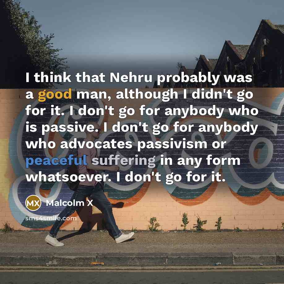 “I think that Nehru probably was a good man, although I didn't go for it. I don't go for anybody who is passive. I don't go for anybody who advocates passivism or peaceful suffering in any form whatsoever. I don't go for it.” quote by Malcolm X