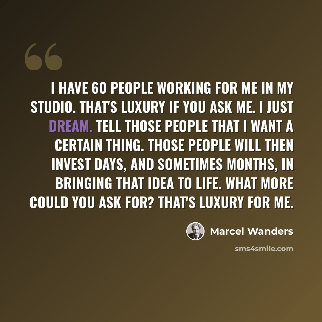 “I have 60 people working for me in my studio. That's luxury if you ask me. I just dream. Tell those people that I want a certain thing. Those people will then invest days, and sometimes months, in bringing that idea to life. What more could you ask for? That's luxury for me.” quote by Marcel Wanders