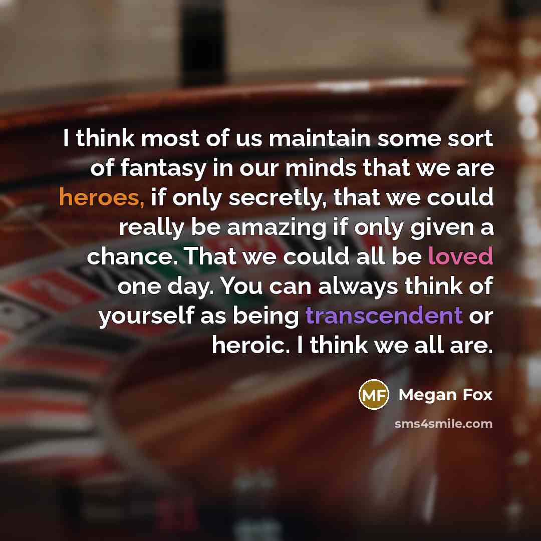 “I think most of us maintain some sort of fantasy in our minds that we are heroes, if only secretly, that we could really be amazing if only given a chance. That we could all be loved one day. You can always think of yourself as being transcendent or heroic. I think we all are.” quote by Megan Fox