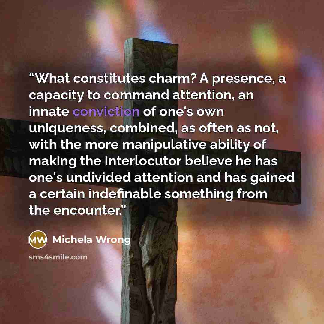 “What constitutes charm? A presence, a capacity to command attention, an innate conviction of one's own uniqueness, combined, as often as not, with the more manipulative ability of making the interlocutor believe he has one's undivided attention and has gained a certain indefinable something from…” quote by Michela Wrong