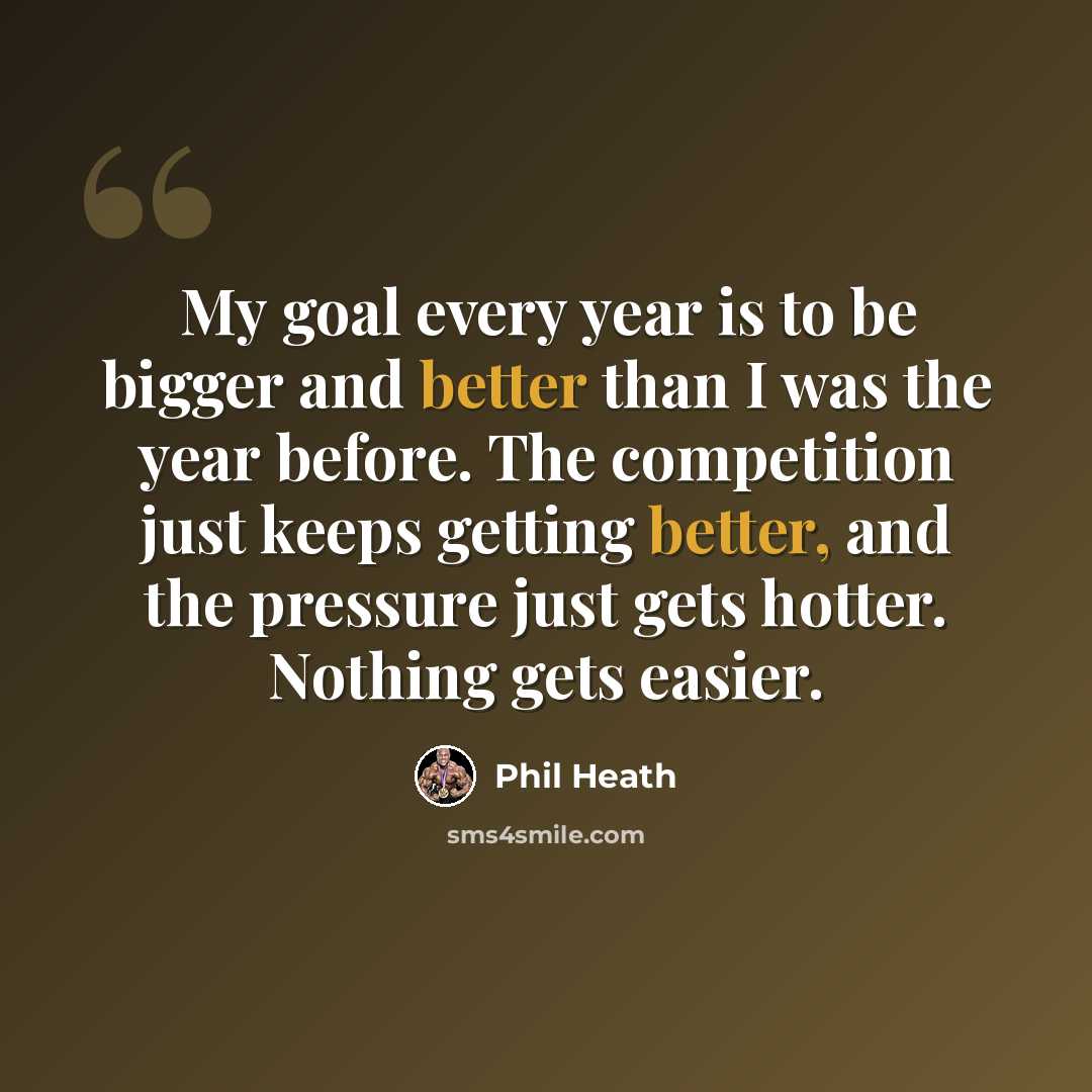 “My goal every year is to be bigger and better than I was the year before. The competition just keeps getting better, and the pressure just gets hotter. Nothing gets easier.” quote by Phil Heath