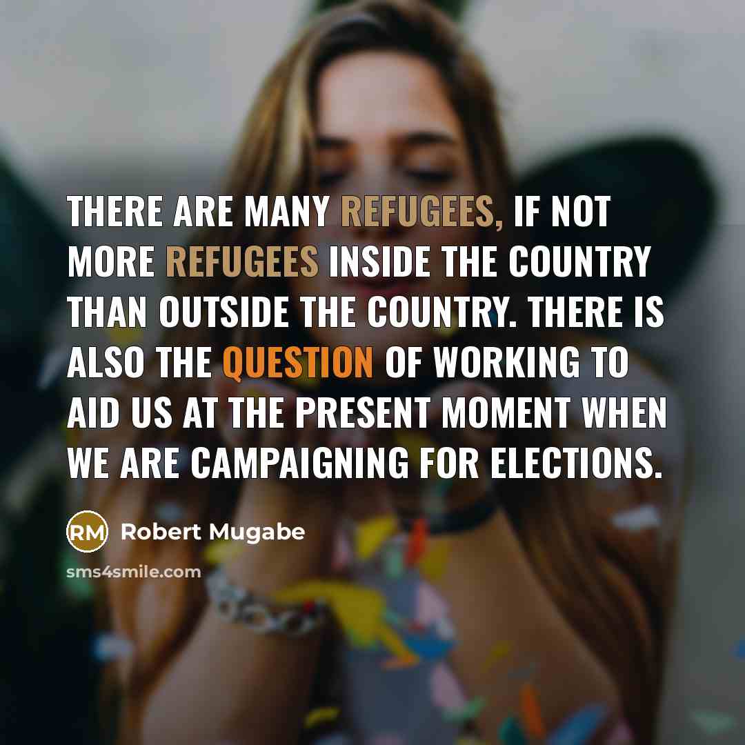 “There are many refugees, if not more refugees inside the country than outside the country. There is also the question of working to aid us at the present moment when we are campaigning for elections.” quote by Robert Mugabe
