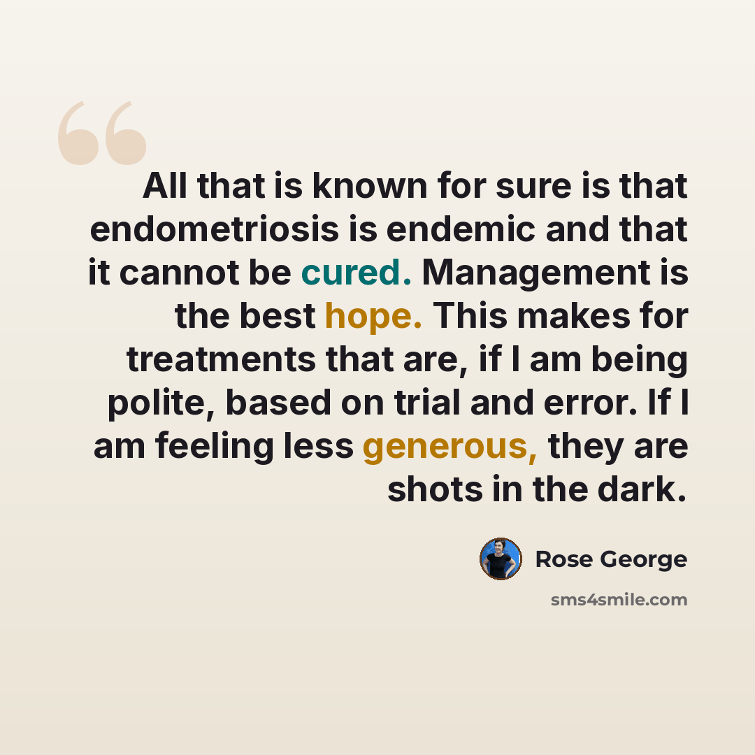 “All that is known for sure is that endometriosis is endemic and that it cannot be cured. Management is the best hope. This makes for treatments that are, if I am being polite, based on trial and error. If I am feeling less generous, they are shots in the dark.” quote by Rose George