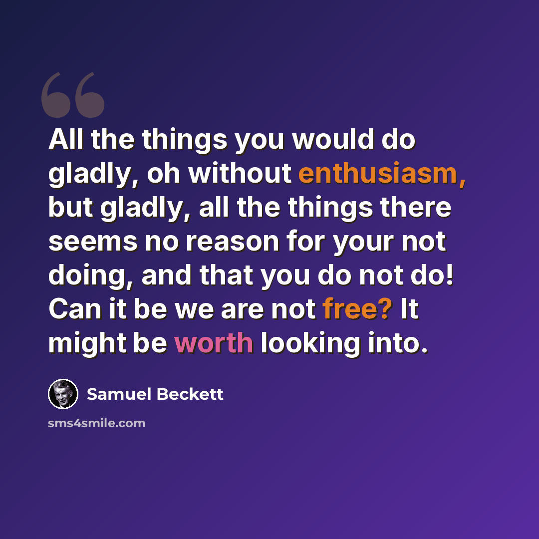 “All the things you would do gladly, oh without enthusiasm, but gladly, all the things there seems no reason for your not doing, and that you do not do! Can it be we are not free? It might be worth looking into.” quote by Samuel Beckett