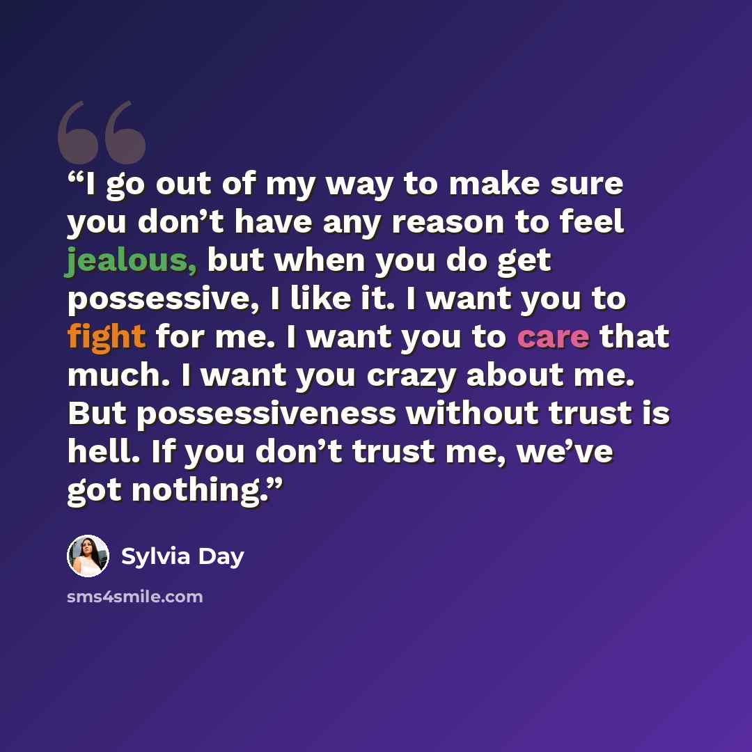 “I go out of my way to make sure you don’t have any reason to feel jealous, but when you do get possessive, I like it. I want you to fight for me. I want you to care that much. I want you crazy about me. But possessiveness without trust is hell. If you don’t trust me, we’ve got nothing.” quote by Sylvia Day