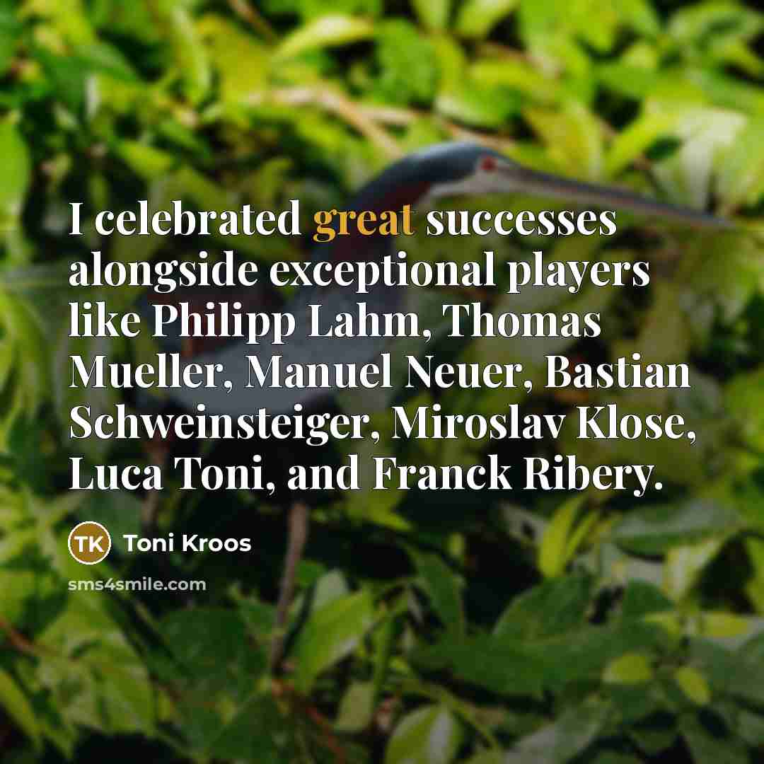 “I celebrated great successes alongside exceptional players like Philipp Lahm, Thomas Mueller, Manuel Neuer, Bastian Schweinsteiger, Miroslav Klose, Luca Toni, and Franck Ribery.” quote by Toni Kroos