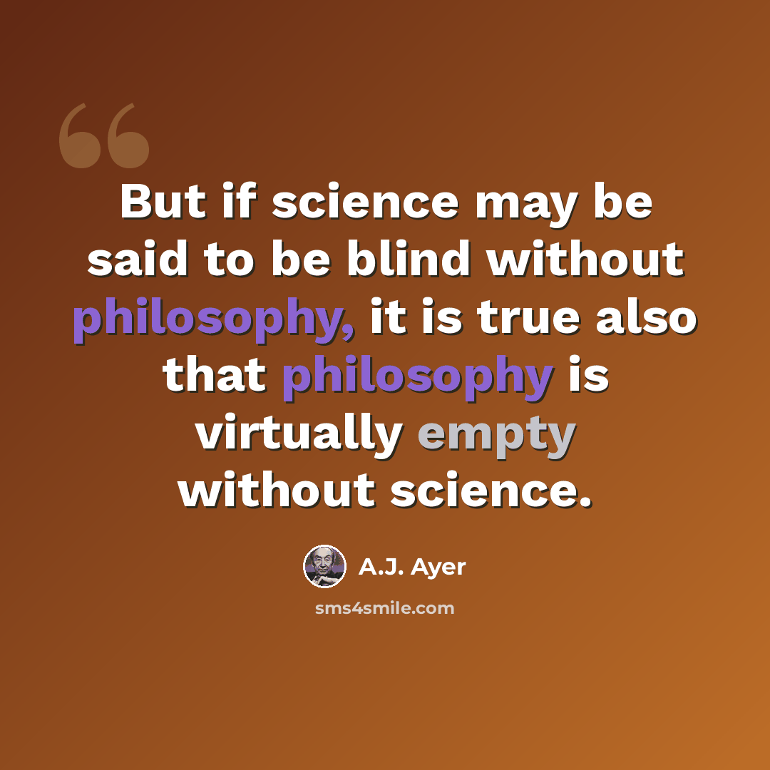 “But if science may be said to be blind without philosophy, it is true also that philosophy is virtually empty without science.” quote by A.J. Ayer