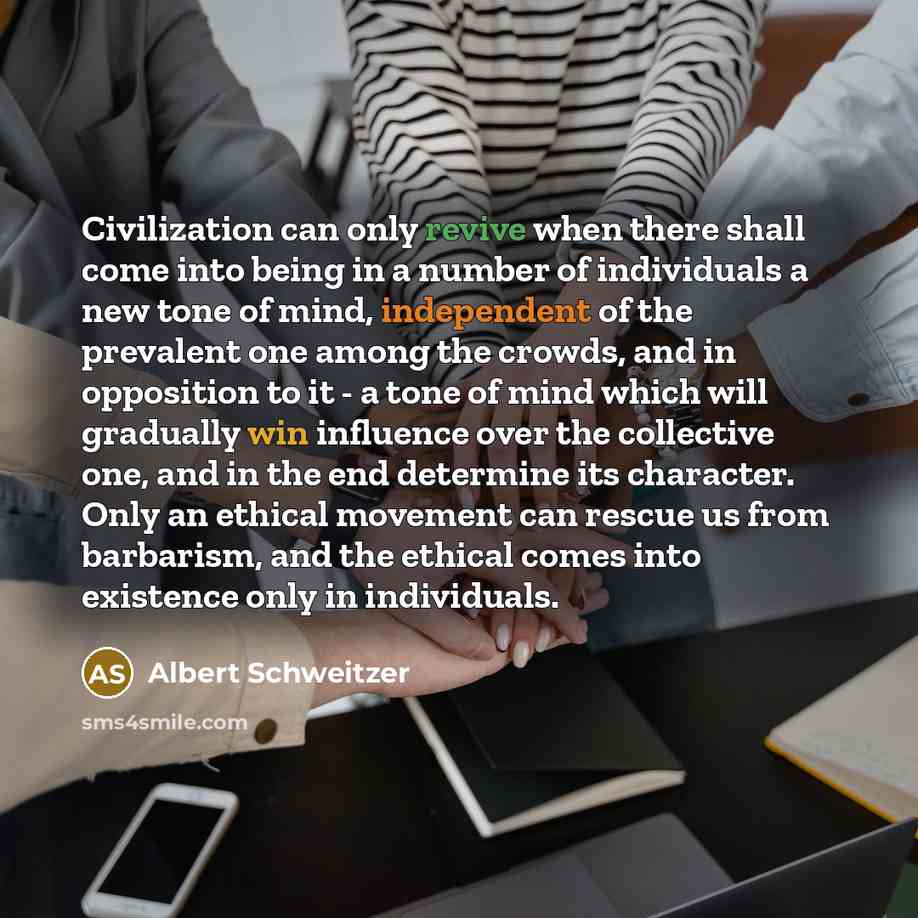 “Civilization can only revive when there shall come into being in a number of individuals a new tone of mind, independent of the prevalent one among the crowds, and in opposition to it - a tone of mind which will gradually win influence over the collective one, and in the end determine its…” quote by Albert Schweitzer