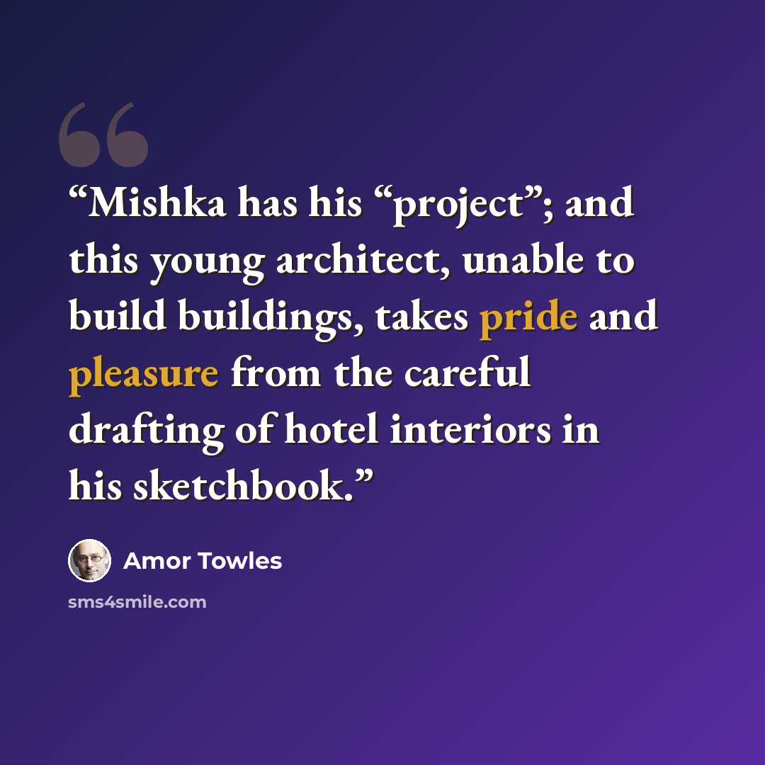 “Mishka has his “project”; and this young architect, unable to build buildings, takes pride and pleasure from the careful drafting of hotel interiors in his sketchbook.” quote by Amor Towles