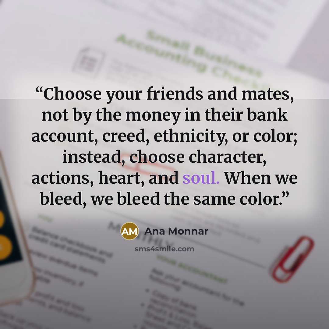 “Choose your friends and mates, not by the money in their bank account, creed, ethnicity, or color; instead, choose character, actions, heart, and soul. When we bleed, we bleed the same color.” quote by Ana Monnar