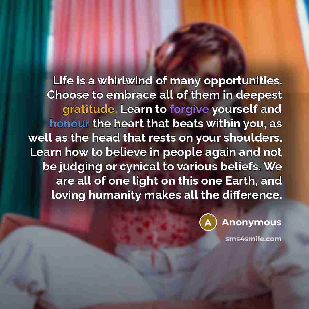 “Life is a whirlwind of many opportunities. Choose to embrace all of them in deepest gratitude. Learn to forgive yourself and honour the heart that beats within you, as well as the head that rests on your shoulders. Learn how to believe in people again and not be judging or cynical to various…” quote by Anonymous