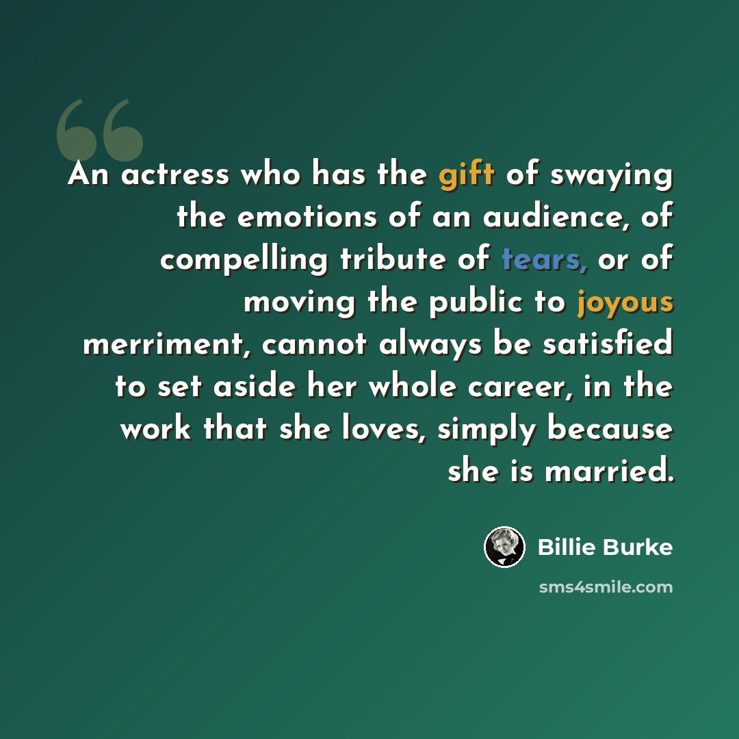 “An actress who has the gift of swaying the emotions of an audience, of compelling tribute of tears, or of moving the public to joyous merriment, cannot always be satisfied to set aside her whole career, in the work that she loves, simply because she is married.” quote by Billie Burke