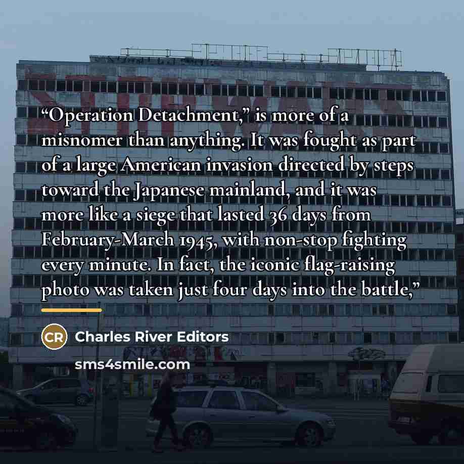 “Operation Detachment,” is more of a misnomer than anything. It was fought as part of a large American invasion directed by steps toward the Japanese mainland, and it was more like a siege that lasted 36 days from February-March 1945, with non-stop fighting every minute. In fact, the iconic…” quote by Charles River Editors