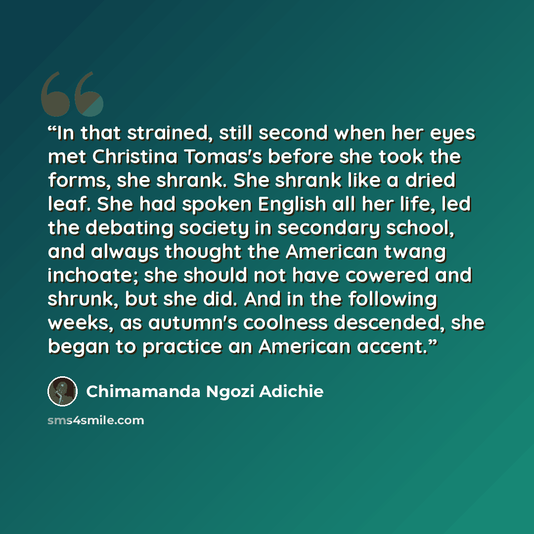 “In that strained, still second when her eyes met Christina Tomas's before she took the forms, she shrank. She shrank like a dried leaf. She had spoken English all her life, led the debating society in secondary school, and always thought the American twang inchoate; she should not have cowered and…” quote by Chimamanda Ngozi Adichie