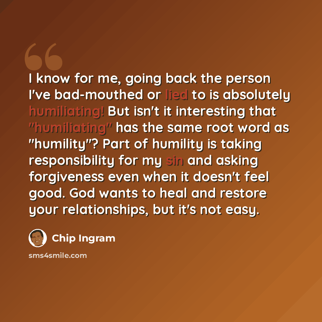 “I know for me, going back the person I've bad-mouthed or lied to is absolutely humiliating! But isn't it interesting that "humiliating" has the same root word as "humility"? Part of humility is taking responsibility for my sin and asking forgiveness even when it doesn't feel good. God wants to…” quote by Chip Ingram