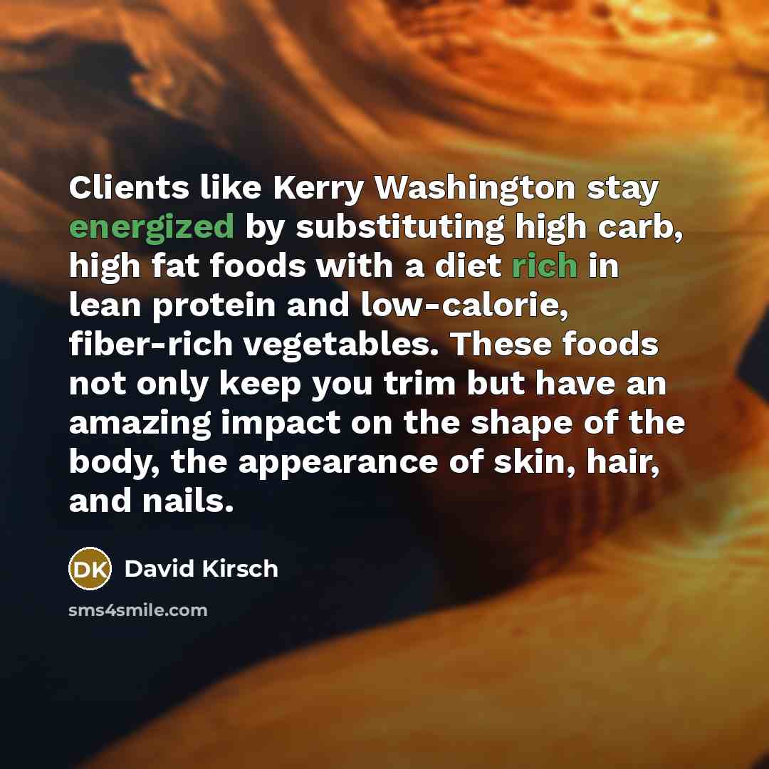 “Clients like Kerry Washington stay energized by substituting high carb, high fat foods with a diet rich in lean protein and low-calorie, fiber-rich vegetables. These foods not only keep you trim but have an amazing impact on the shape of the body, the appearance of skin, hair, and nails.” quote by David Kirsch
