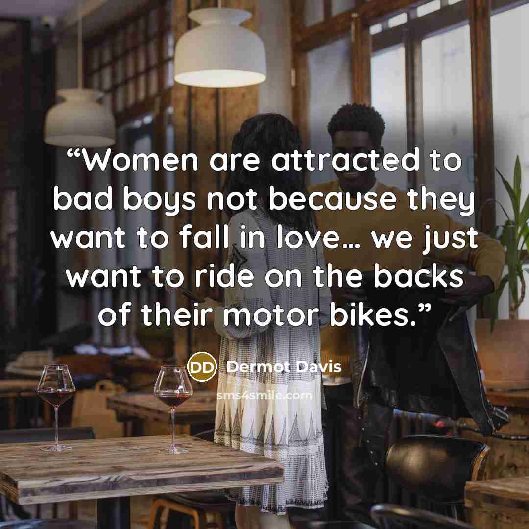 “Women are attracted to bad boys not because they want to fall in love… we just want to ride on the backs of their motor bikes.” quote by Dermot Davis