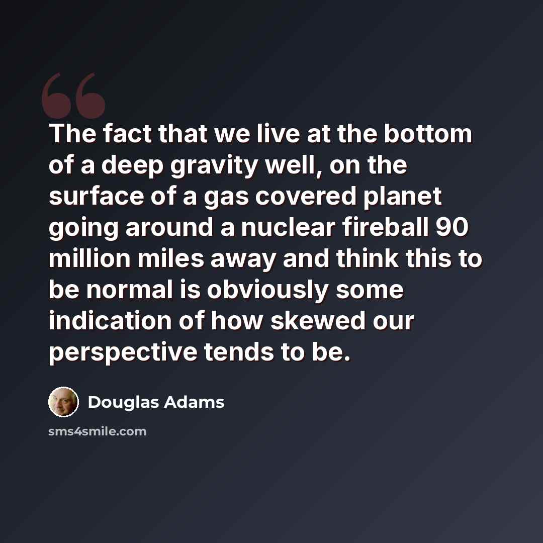 “The fact that we live at the bottom of a deep gravity well, on the surface of a gas covered planet going around a nuclear fireball 90 million miles away and think this to be normal is obviously some indication of how skewed our perspective tends to be.” quote by Douglas Adams