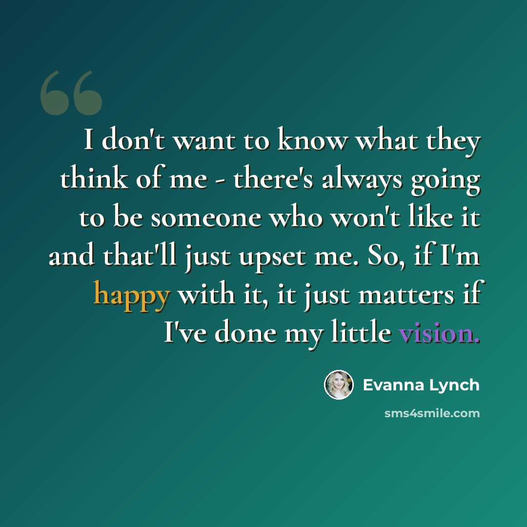 “I don't want to know what they think of me - there's always going to be someone who won't like it and that'll just upset me. So, if I'm happy with it, it just matters if I've done my little vision.” quote by Evanna Lynch