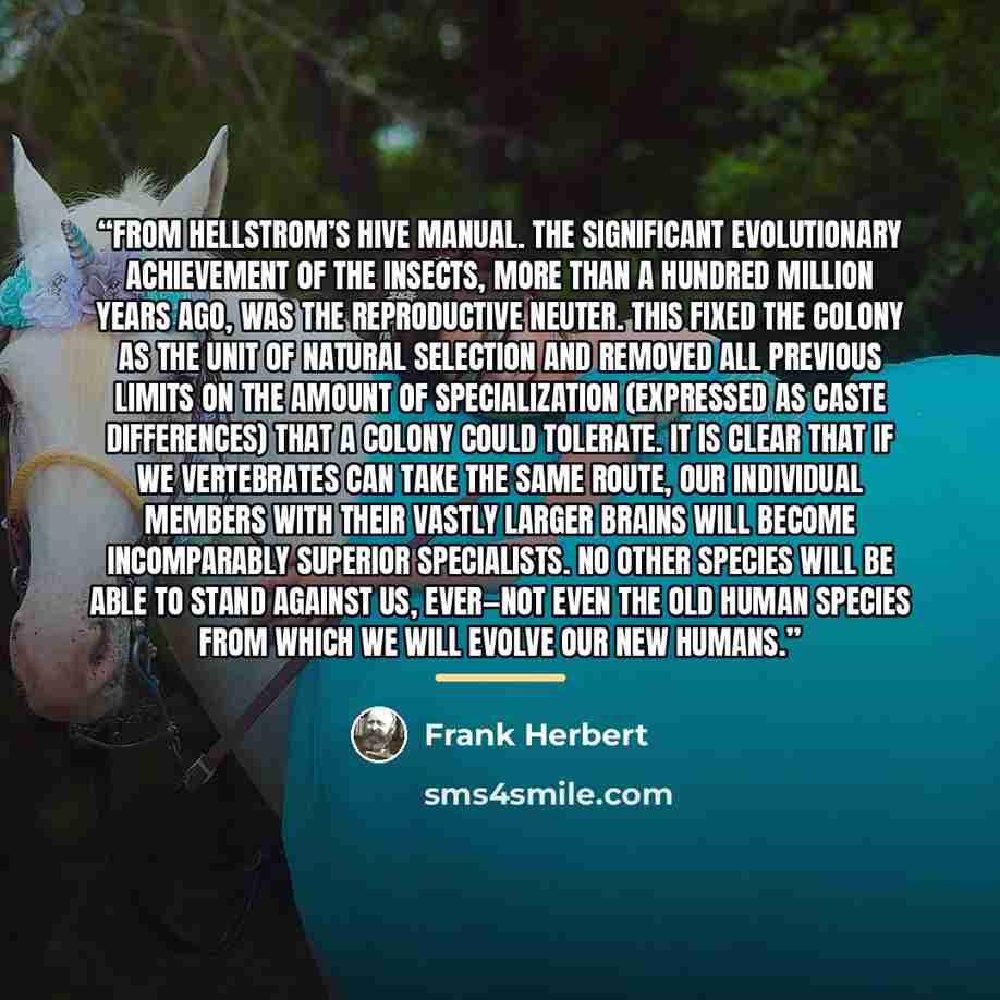 “From Hellstrom’s Hive Manual. The significant evolutionary achievement of the insects, more than a hundred million years ago, was the reproductive neuter. This fixed the colony as the unit of natural selection and removed all previous limits on the amount of specialization (expressed as caste…” quote by Frank Herbert