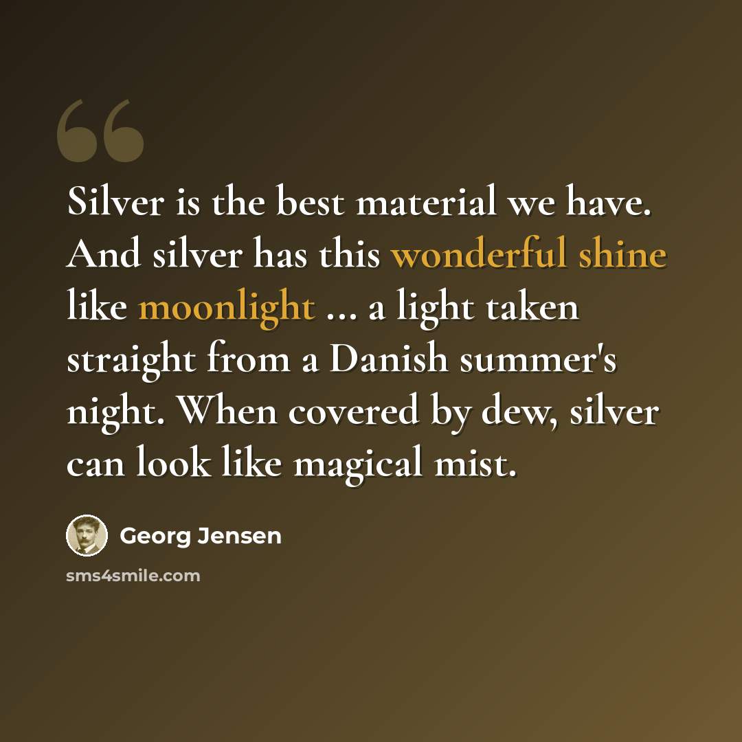 “Silver is the best material we have. And silver has this wonderful shine like moonlight ... a light taken straight from a Danish summer's night. When covered by dew, silver can look like magical mist.” quote by Georg Jensen