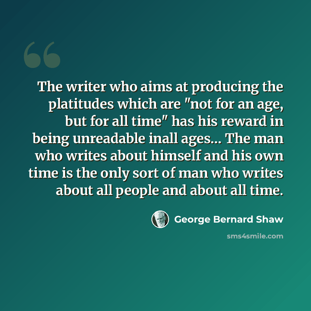“The writer who aims at producing the platitudes which are "not for an age, but for all time" has his reward in being unreadable inall ages… The man who writes about himself and his own time is the only sort of man who writes about all people and about all time.” quote by George Bernard Shaw