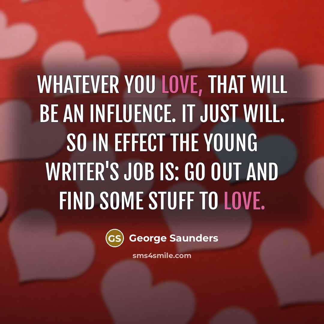 “Whatever you love, that will be an influence. It just will. So in effect the young writer's job is: go out and find some stuff to love.” quote by George Saunders
