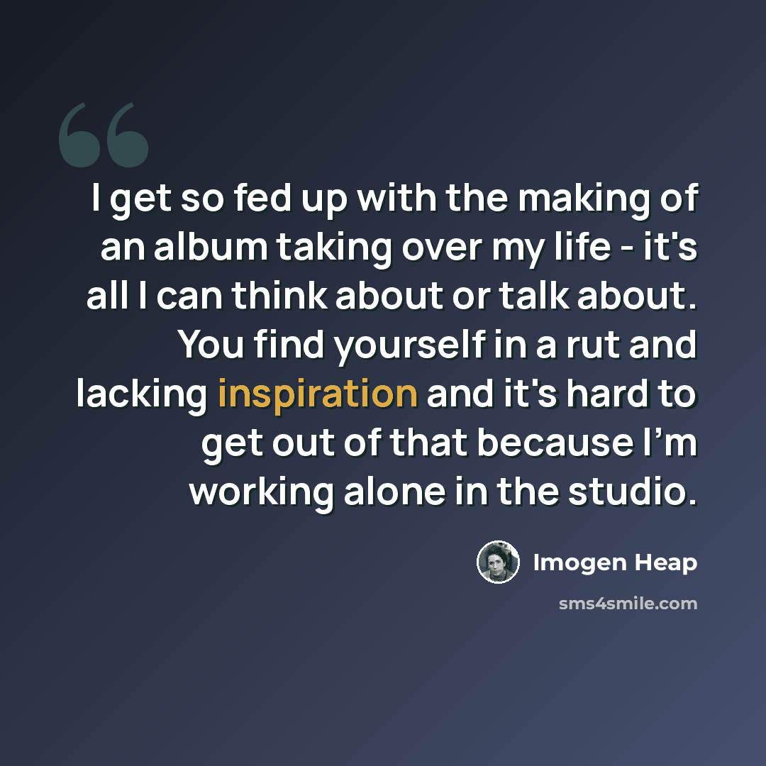 “I get so fed up with the making of an album taking over my life - it's all I can think about or talk about. You find yourself in a rut and lacking inspiration and it's hard to get out of that because I'm working alone in the studio.” quote by Imogen Heap