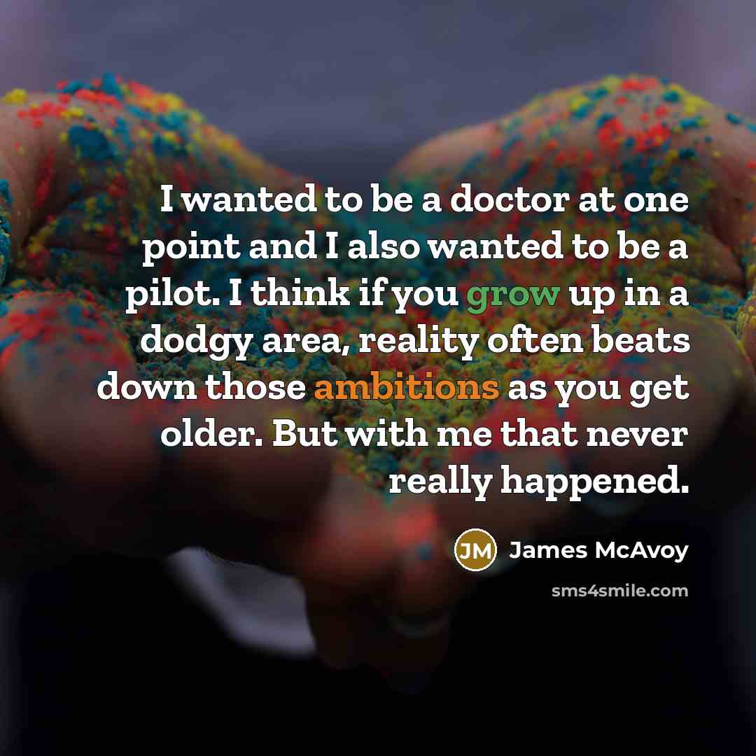 “I wanted to be a doctor at one point and I also wanted to be a pilot. I think if you grow up in a dodgy area, reality often beats down those ambitions as you get older. But with me that never really happened.” quote by James McAvoy