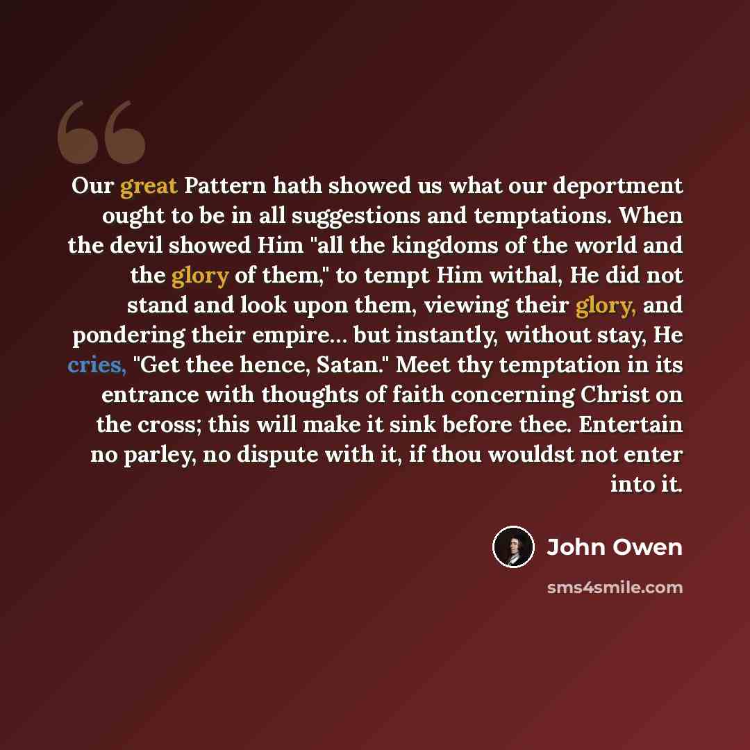 “Our great Pattern hath showed us what our deportment ought to be in all suggestions and temptations. When the devil showed Him "all the kingdoms of the world and the glory of them," to tempt Him withal, He did not stand and look upon them, viewing their glory, and pondering their empire… but…” quote by John Owen