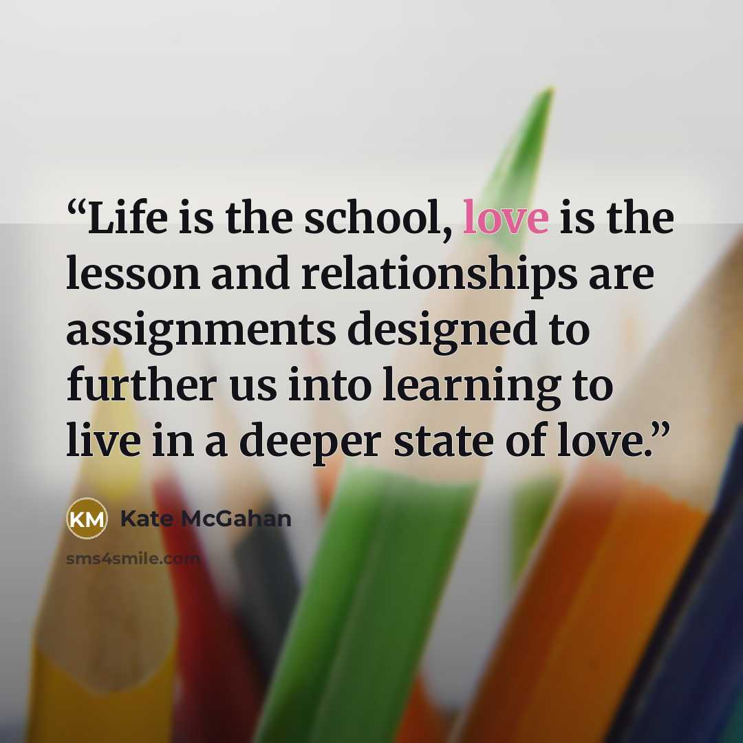 “Life is the school, love is the lesson and relationships are assignments designed to further us into learning to live in a deeper state of love.” quote by Kate McGahan