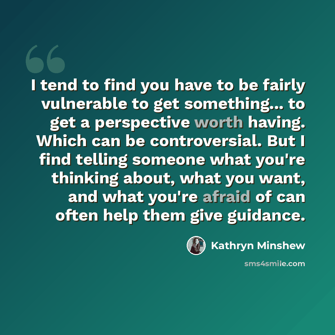 “I tend to find you have to be fairly vulnerable to get something... to get a perspective worth having. Which can be controversial. But I find telling someone what you're thinking about, what you want, and what you're afraid of can often help them give guidance.” quote by Kathryn Minshew