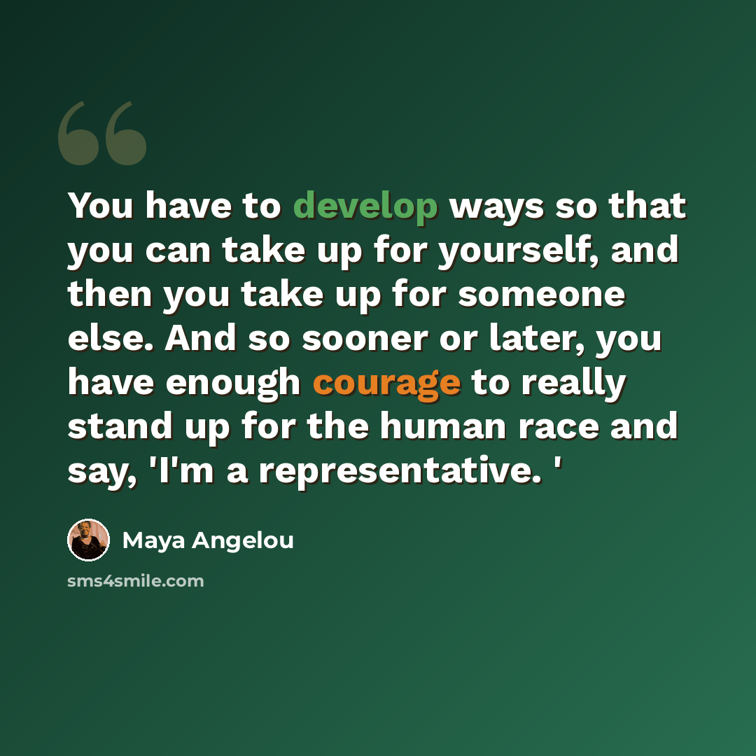 “You have to develop ways so that you can take up for yourself, and then you take up for someone else. And so sooner or later, you have enough courage to really stand up for the human race and say, 'I'm a representative. '” quote by Maya Angelou
