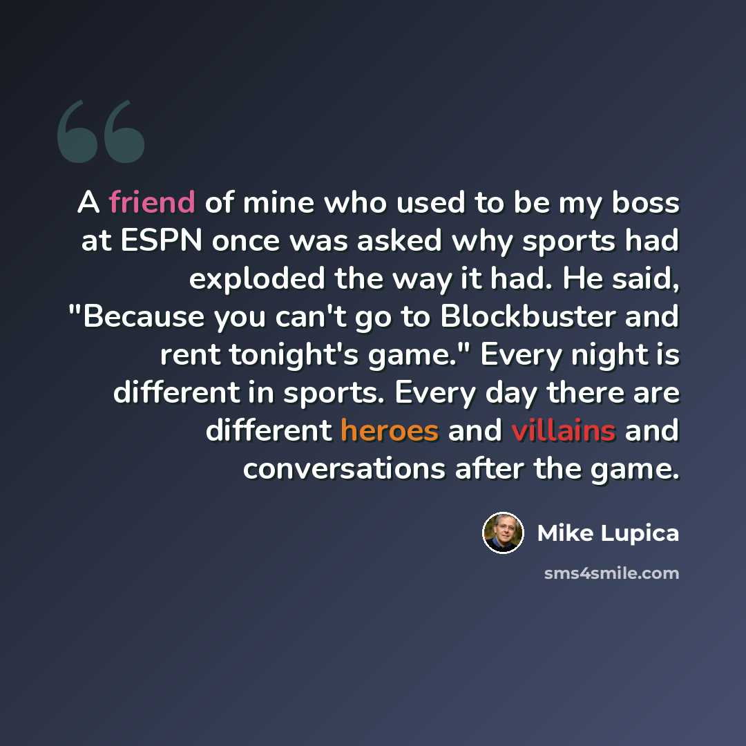 “A friend of mine who used to be my boss at ESPN once was asked why sports had exploded the way it had. He said, "Because you can't go to Blockbuster and rent tonight's game." Every night is different in sports. Every day there are different heroes and villains and conversations after the game.” quote by Mike Lupica