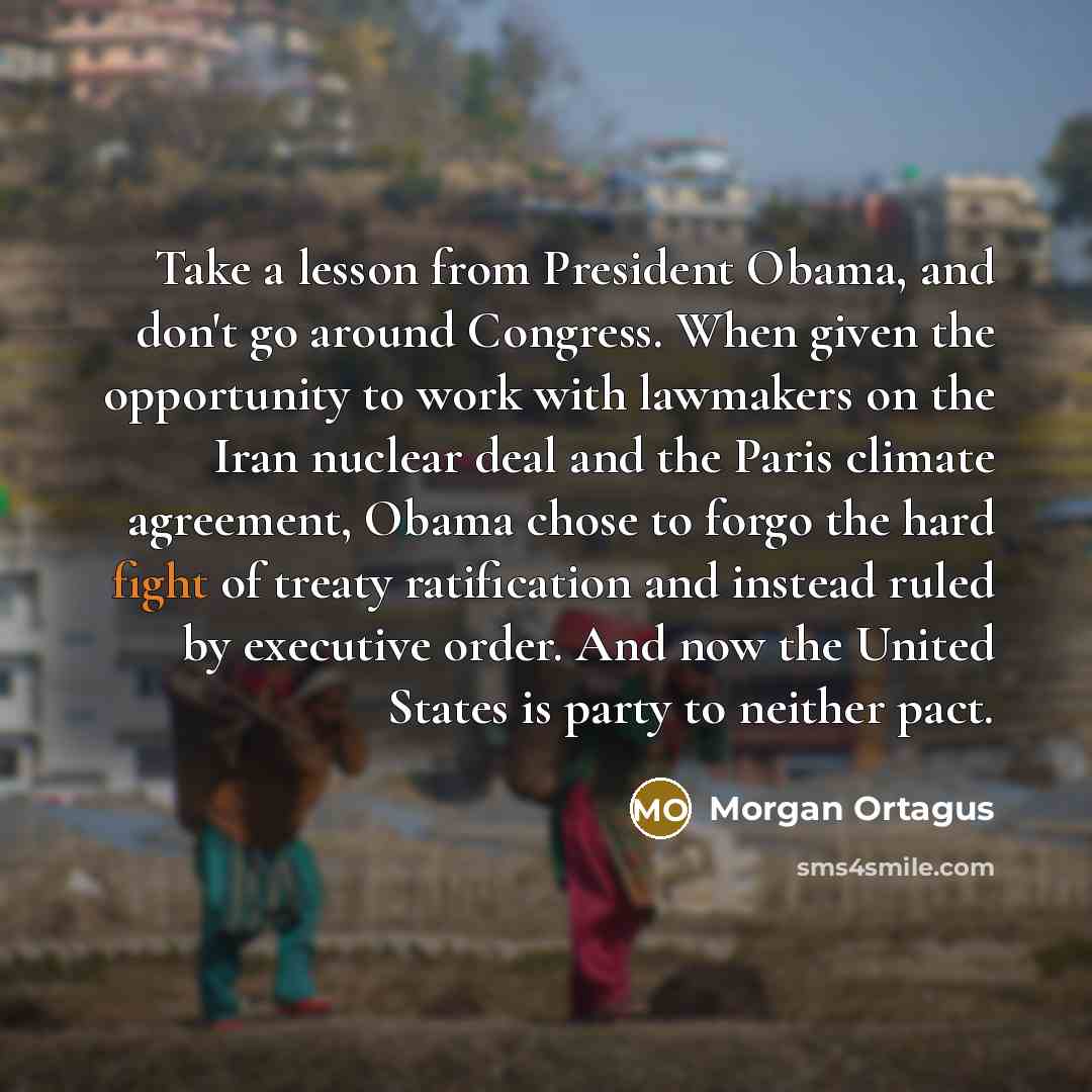 “Take a lesson from President Obama, and don't go around Congress. When given the opportunity to work with lawmakers on the Iran nuclear deal and the Paris climate agreement, Obama chose to forgo the hard fight of treaty ratification and instead ruled by executive order. And now the United States…” quote by Morgan Ortagus