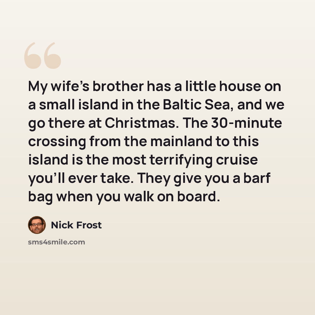“My wife's brother has a little house on a small island in the Baltic Sea, and we go there at Christmas. The 30-minute crossing from the mainland to this island is the most terrifying cruise you'll ever take. They give you a barf bag when you walk on board.” quote by Nick Frost