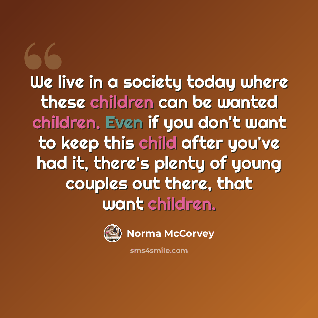 “We live in a society today where these children can be wanted children. Even if you don't want to keep this child after you've had it, there's plenty of young couples out there, that want children.” quote by Norma McCorvey